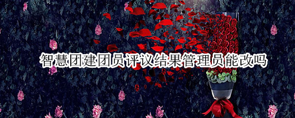 智慧团建团员评议结果管理员能改吗