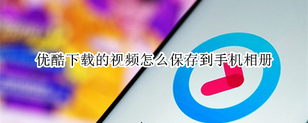 优酷下载的视频怎么保存到手机相册