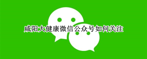 咸阳大健康微信公众号如何关注