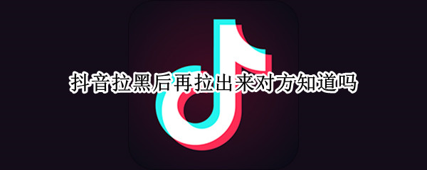 抖音拉黑后再拉出来对方知道吗
