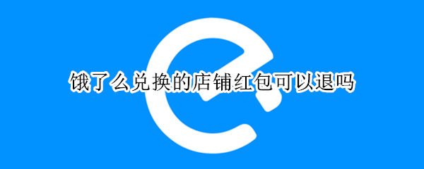 饿了么兑换的店铺红包可以退吗