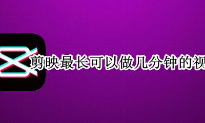 剪映最多可以做多长的视频 剪映最长可以做几分钟的视频