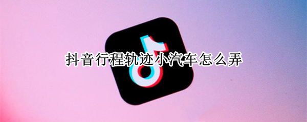 抖音行程轨迹小汽车怎么弄