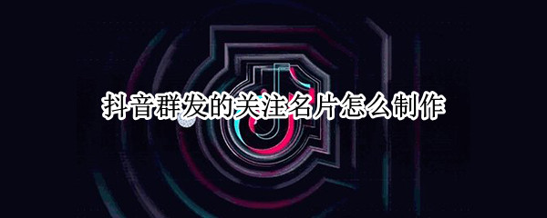 抖音群发的关注名片怎么制作