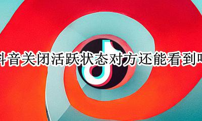 抖音关闭活跃状态对方还能看到吗 抖音我关闭了活跃动态别人还能看到我活跃