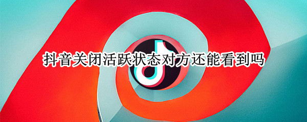 抖音关闭活跃状态对方还能看到吗