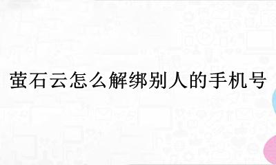 萤石云怎么解绑别人的手机号 萤石云绑定的手机号变更了如何解绑