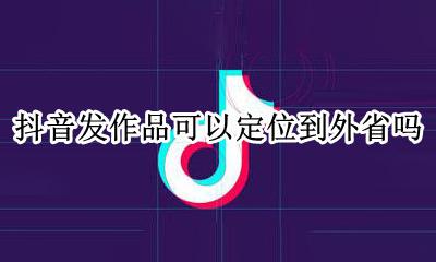 抖音发作品可以定位到外省吗 抖音发的视频可以定位不是现在的地区吗