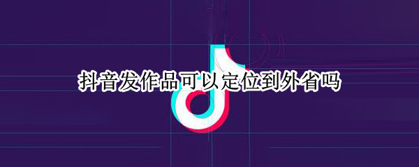 抖音发作品可以定位到外省吗