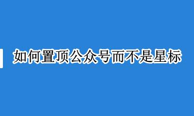 如何置顶公众号而不是星标 微信公众号置顶和星标的区别
