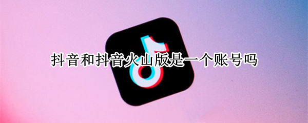 抖音和抖音火山版是一个账号吗