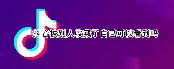 抖音被别人收藏了自己可以看到吗