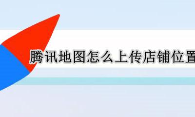 腾讯地图怎么上传店铺位置 腾讯地图上传店铺信息需要多久才能显示