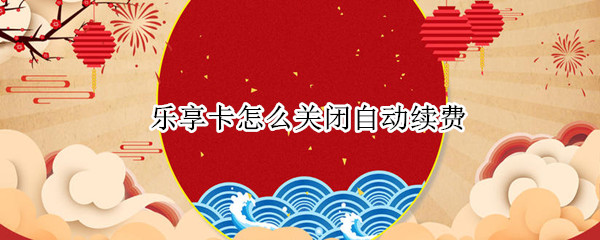 乐享卡怎么关闭自动续费