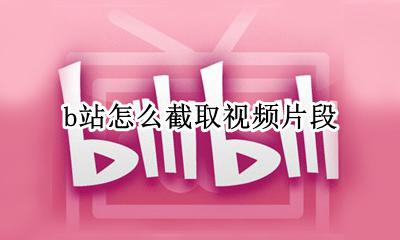 b站怎么截取视频片段 b站怎么截视频中的一段