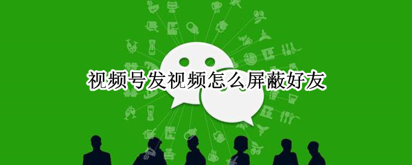 视频号发视频怎么屏蔽好友