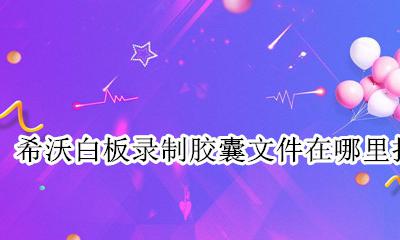 希沃白板录制胶囊文件在哪里找 希沃白板中录制完的知识胶囊怎么导出