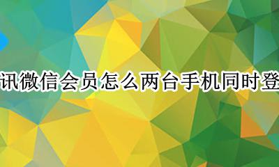 腾讯会员可以同时登陆两台手机吗 腾讯微信会员怎么两台手机同时登录