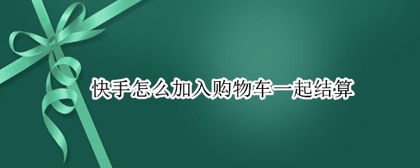 快手怎么加入购物车一起结算