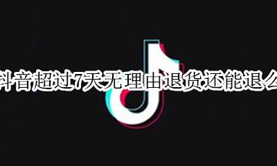 抖音超过7天无理由退货还能退么 抖音不支持7天无理由退货可以退货吗