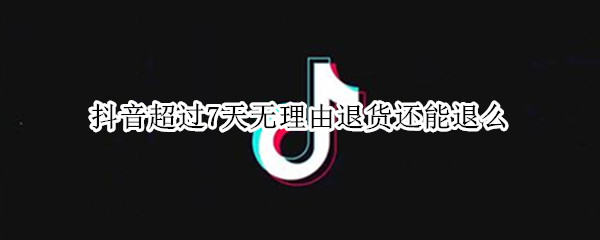 抖音超过7天无理由退货还能退么