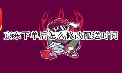 京东下单后怎么修改配送时间 京东订单可以修改配送时间吗