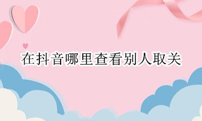 在抖音哪里查看别人取关 抖音不小心取关的人怎么找到