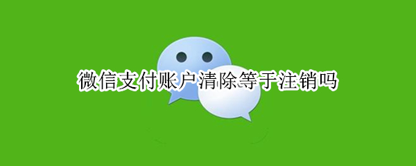 微信支付账户清除等于注销吗