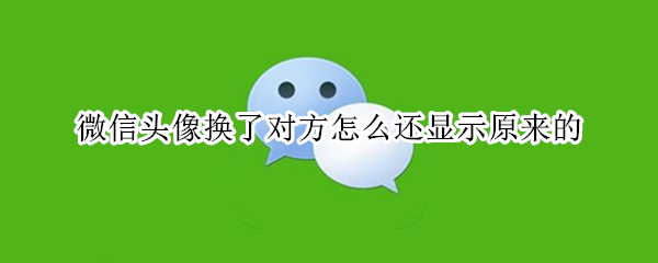 微信头像换了对方怎么还显示原来的