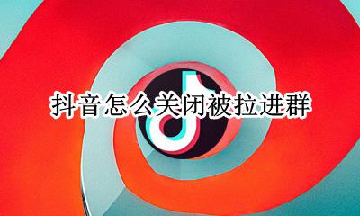 抖音怎么关闭被拉进群 抖音怎么设置禁止别人拉我进群