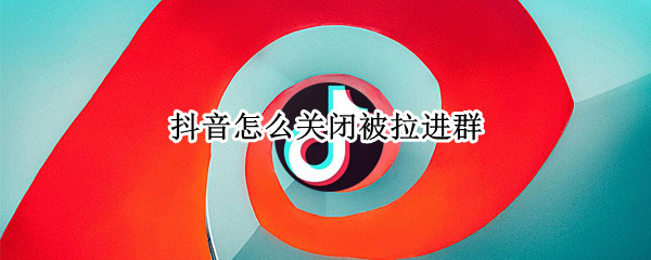 抖音怎么关闭被拉进群