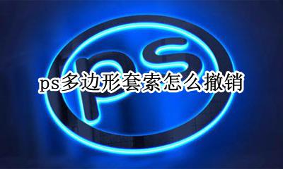 ps多边形套索怎么撤销 ps多边形套索怎么抠图怎么调整边缘