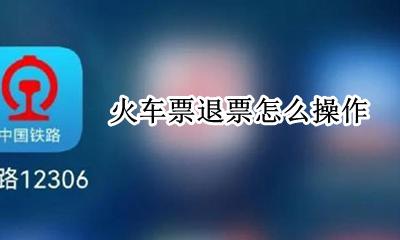 火车票退票怎么操作 如何办理火车票退票手续