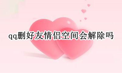 qq删好友情侣空间会解除吗 删除qq好友情侣空间会自动解除吗