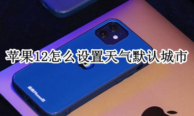 苹果12怎样设置天气城市 苹果12怎么设置天气默认城市