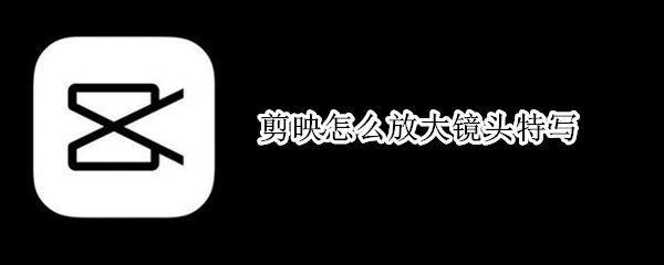 剪映怎么放大镜头特写