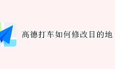 高德打车如何修改目的地 高德地图在打车行程中怎么修改目的地