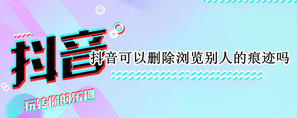 抖音可以删除浏览别人的痕迹吗