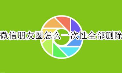 微信朋友圈怎么一次性全部删除 微信朋友圈怎么才能一次性都删除
