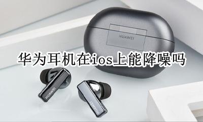苹果耳机连接华为能降噪吗 华为耳机在ios上能降噪吗