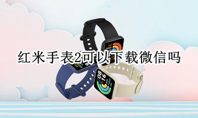 红米手表2可以下载微信吗 hw2手表可以下载微信吗