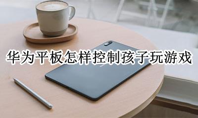 华为平板怎样控制孩子玩游戏 华为平板怎样控制孩子下载游戏