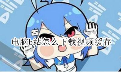 B站怎么缓存视频电脑 电脑b站怎么下载视频缓存