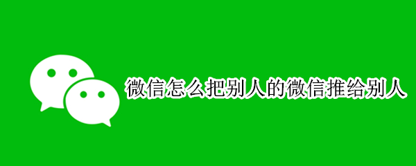 微信怎么把别人的微信推给别人