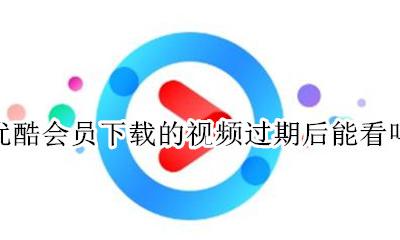 优酷会员下载的视频过期后能看吗 优酷下载了vip的视频 过期了还能不能看