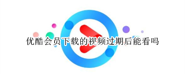 优酷会员下载的视频过期后能看吗