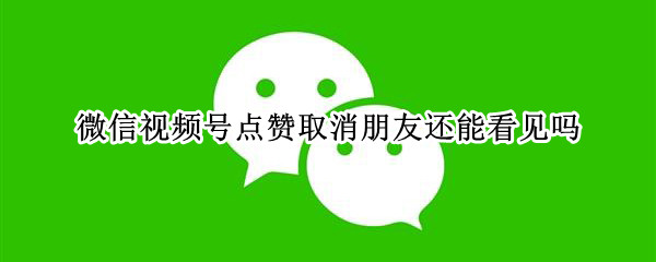 微信视频号点赞取消朋友还能看见吗
