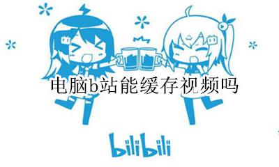 电脑b站能缓存视频吗 可以在电脑上缓存B站视频吗
