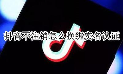 抖音实名认证不可以解绑吗 抖音不注销怎么换绑实名认证
