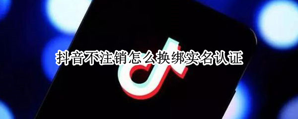 抖音不注销怎么换绑实名认证